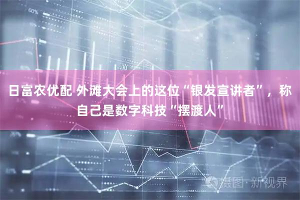 日富农优配 外滩大会上的这位“银发宣讲者”，称自己是数字科技“摆渡人”