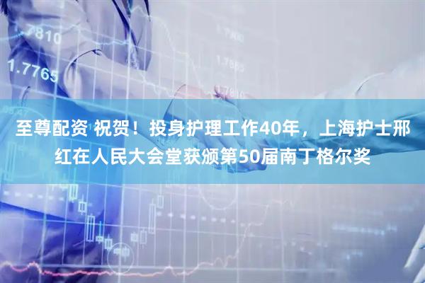 至尊配资 祝贺！投身护理工作40年，上海护士邢红在人民大会堂获颁第50届南丁格尔奖