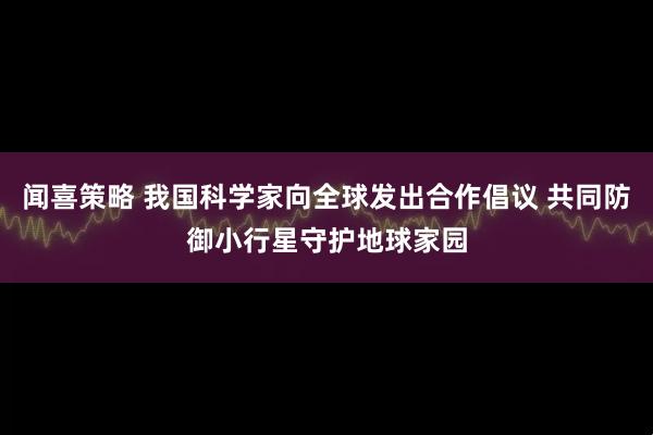 闻喜策略 我国科学家向全球发出合作倡议 共同防御小行星守护地球家园
