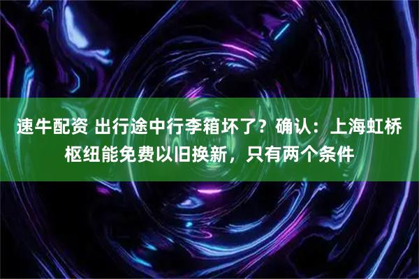 速牛配资 出行途中行李箱坏了？确认：上海虹桥枢纽能免费以旧换新，只有两个条件