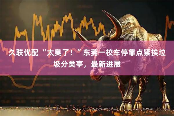 久联优配 “太臭了！”东莞一校车停靠点紧挨垃圾分类亭，最新进展