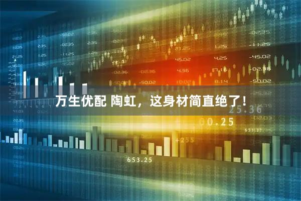 万生优配 陶虹，这身材简直绝了！