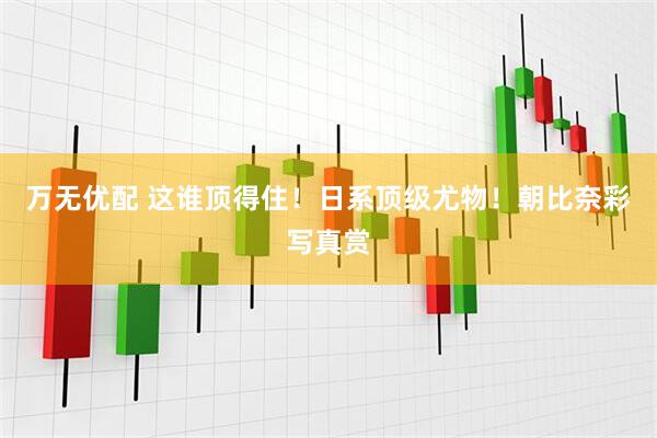 万无优配 这谁顶得住！日系顶级尤物！朝比奈彩写真赏