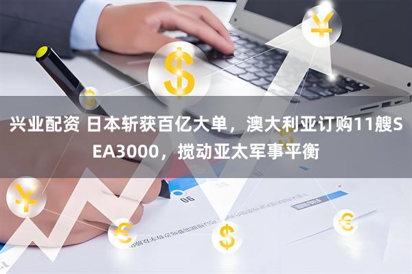 兴业配资 日本斩获百亿大单，澳大利亚订购11艘SEA3000，搅动亚太军事平衡