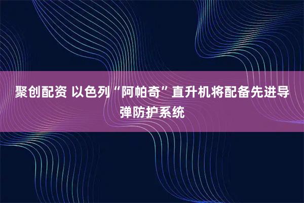 聚创配资 以色列“阿帕奇”直升机将配备先进导弹防护系统