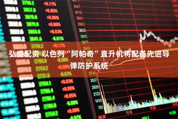 弘盛配资 以色列“阿帕奇”直升机将配备先进导弹防护系统
