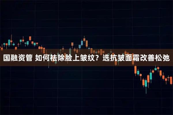 国融资管 如何祛除脸上皱纹？选抗皱面霜改善松弛