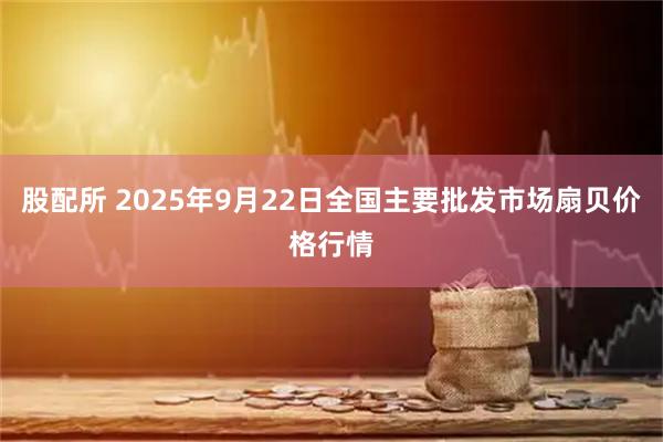 股配所 2025年9月22日全国主要批发市场扇贝价格行情