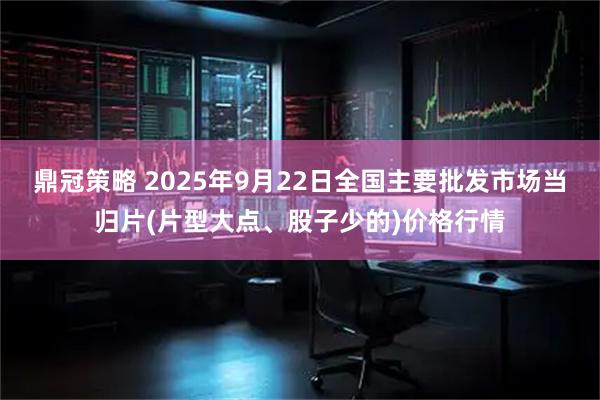鼎冠策略 2025年9月22日全国主要批发市场当归片(片型大点、股子少的)价格行情