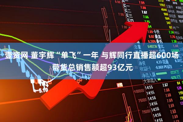 壹资网 董宇辉“单飞”一年 与辉同行直播超600场 带货总销售额超93亿元