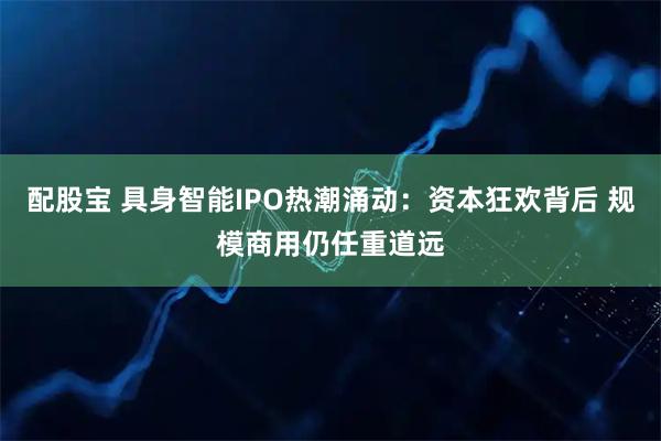 配股宝 具身智能IPO热潮涌动：资本狂欢背后 规模商用仍任重道远