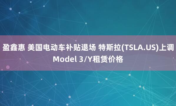 盈鑫惠 美国电动车补贴退场 特斯拉(TSLA.US)上调Model 3/Y租赁价格