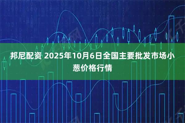 邦尼配资 2025年10月6日全国主要批发市场小葱价格行情