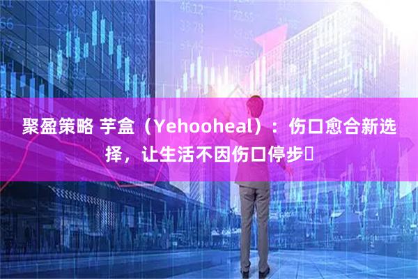 聚盈策略 芋盒（Yehooheal）：伤口愈合新选择，让生活不因伤口停步​