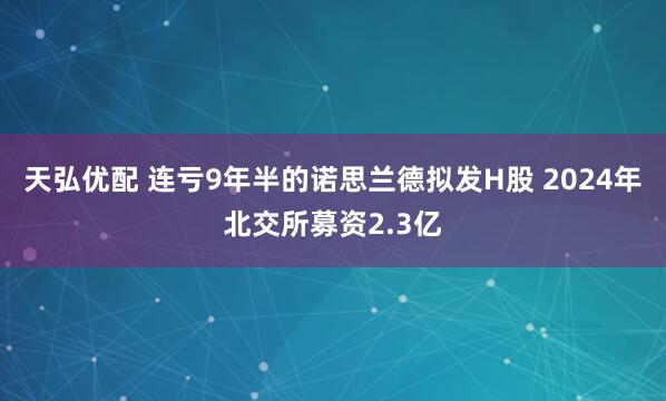 天弘优配 连亏9年半的诺思兰德拟发H股 2024年北交所募资2.3亿