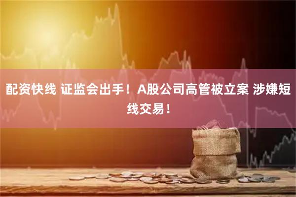 配资快线 证监会出手！A股公司高管被立案 涉嫌短线交易！