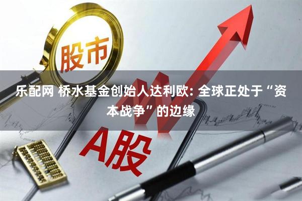 乐配网 桥水基金创始人达利欧: 全球正处于“资本战争”的边缘