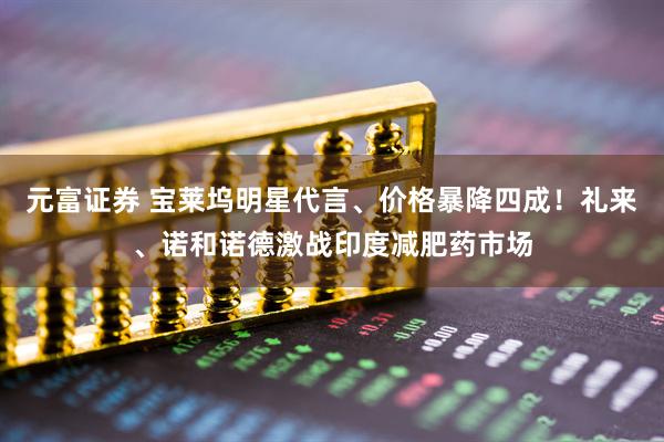 元富证券 宝莱坞明星代言、价格暴降四成！礼来、诺和诺德激战印度减肥药市场