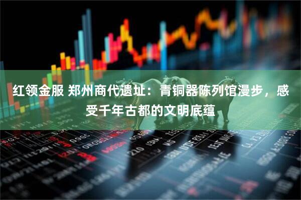 红领金服 郑州商代遗址：青铜器陈列馆漫步，感受千年古都的文明底蕴