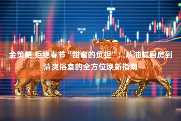 金策略 拒绝春节“甜蜜的负担”：从油腻厨房到清爽浴室的全方位焕新指南