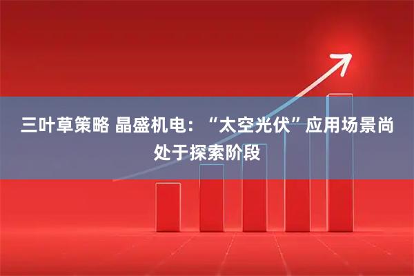 三叶草策略 晶盛机电：“太空光伏”应用场景尚处于探索阶段