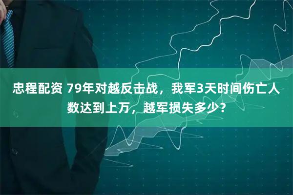 忠程配资 79年对越反击战，我军3天时间伤亡人数达到上万，越军损失多少？