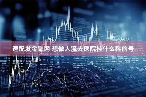 速配发金融网 想做人流去医院挂什么科的号