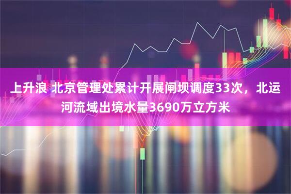 上升浪 北京管理处累计开展闸坝调度33次，北运河流域出境水量3690万立方米